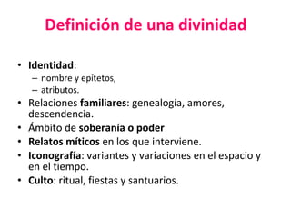 Definición de una divinidad Identidad :  nombre y epítetos,  atributos. Relaciones  familiares : genealogía, amores, descendencia. Ámbito de  soberanía o poder Relatos míticos  en los que interviene. Iconografía : variantes y variaciones en el espacio y en el tiempo. Culto : ritual, fiestas y santuarios.   