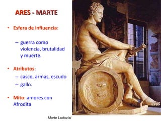 ARES  - MARTE Esfera de influencia : guerra como violencia, brutalidad y muerte. Atributos : casco, armas, escudo gallo. Mito :  amores con Afrodita Marte Ludovisi 