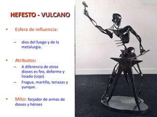 HEFESTO  - VULCANO Esfera de influencia: dios del fuego y de la metalurgia. Atributos : A diferencia de otros dioses es feo, deforme y lisiado (cojo) Fragua, martillo, tenazas y yunque. Mito:   forjador de armas de dioses y héroes 