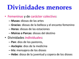 Divinidades menores Femeninas  y de  carácter colectivo : Musas:  diosas de las artes Gracias : diosas de la belleza y el encanto femenino Horas : diosas de las estaciones Moiras o Parcas : diosas del destino Divinidades  individuales : Pan : dios de los pastores, Asclepio : dios de la medicina Iris:  mensajera de los dioses Hebe : diosa de la juventud y copera de los dioses 