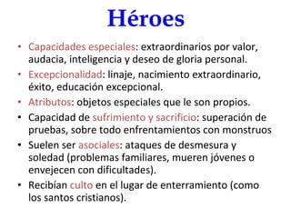 Héroes Capacidades especiales : extraordinarios por valor, audacia, inteligencia y deseo de gloria personal. Excepcionalidad : linaje, nacimiento extraordinario, éxito, educación excepcional. Atributos : objetos especiales que le son propios. Capacidad de  sufrimiento y sacrificio : superación de pruebas, sobre todo enfrentamientos con monstruos Suelen ser  asociales : ataques de desmesura y soledad (problemas familiares, mueren jóvenes o envejecen con dificultades). Recibían  culto  en el lugar de enterramiento (como los santos cristianos). 