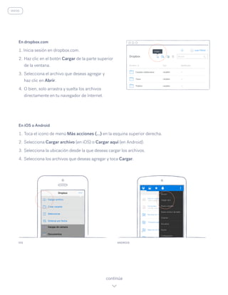 En iOS o Android
1.	Toca el icono de menú Más acciones (…) en la esquina superior derecha.
2.	Selecciona Cargar archivo (en iOS) o Cargar aquí (en Android).
3.	Selecciona la ubicación desde la que deseas cargar los archivos.
4.	Selecciona los archivos que deseas agregar y toca Cargar.
IOS ANDROID
continúa
En dropbox.com
1. Inicia sesión en dropbox.com.
2.	Haz clic en el botón Cargar de la parte superior
de la ventana.
3.	Selecciona el archivo que deseas agregar y
haz clic en Abrir.
4.	O bien, solo arrastra y suelta los archivos
directamente en tu navegador de Internet.
inicio
 
