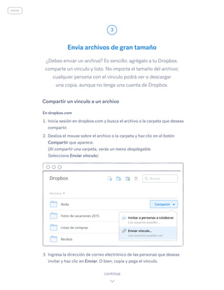¿Debes enviar un archivo? Es sencillo: agrégalo a tu Dropbox,
comparte un vínculo y listo. No importa el tamaño del archivo;
cualquier persona con el vínculo podrá ver o descargar
una copia, aunque no tenga una cuenta de Dropbox.
En dropbox.com
1.	Inicia sesión en dropbox.com y busca el archivo o la carpeta que deseas
compartir.
2.	Desliza el mouse sobre el archivo o la carpeta y haz clic en el botón
Compartir que aparece.
(Al compartir una carpeta, verás un menú desplegable.
Selecciona Enviar vínculo).
3.	Ingresa la dirección de correo electrónico de las personas que deseas
invitar y haz clic en Enviar.​O bien, copia y pega el vínculo.
Envía archivos de gran tamaño
3
continúa
inicio
Compartir un vínculo a un archivo
 