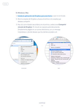 En Windows o Mac
1. Instala la aplicación de Dropbox para escritorio si aún no lo hiciste.
2. Abre la carpeta de Dropbox y busca el archivo o la carpeta que
deseas compartir.
3. Haz clic con el botón secundario en el archivo y selecciona Compartir
vínculo de Dropbox. El vínculo se copiará automáticamente.
Simplemente pégalo en un correo electrónico, en un mensaje
instantáneo o donde desees que los demás accedan a él.
continúa
WINDOWS MAC
inicio
 