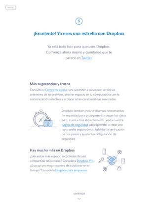 Ya está todo listo para que uses Dropbox.
Comienza ahora mismo y cuéntanos que te
parece en Twitter.
¡Excelente! Ya eres una estrella con Dropbox
5
continúa
inicio
Más sugerencias y trucos
Consulta el Centro de ayuda para aprender a recuperar versiones
anteriores de los archivos, ahorrar espacio en tu computadora con la
sincronización selectiva y explorar otras características avanzadas.
Dropbox también incluye diversas herramientas
de seguridad para protegerte y proteger los datos
de tu cuenta más eficientemente. Visita nuestra
página de seguridad para aprender a crear una
contraseña segura única, habilitar la verificación
de dos pasos y ajustar la configuración de
seguridad.
Hay mucho más en Dropbox
¿Necesitas más espacio o controles de uso
compartido adicionales? Considera Dropbox Pro.
¿Buscas una mejor manera de colaborar en el
trabajo? Considera Dropbox para empresas.
 