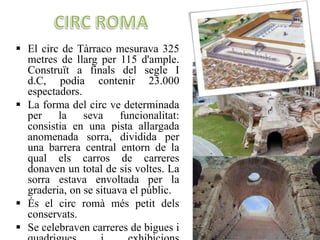  El circ de Tàrraco mesurava 325
metres de llarg per 115 d'ample.
Construït a finals del segle I
d.C, podia contenir 23.000
espectadors.
 La forma del circ ve determinada
per la seva funcionalitat:
consistia en una pista allargada
anomenada sorra, dividida per
una barrera central entorn de la
qual els carros de carreres
donaven un total de sis voltes. La
sorra estava envoltada per la
graderia, on se situava el públic.
 És el circ romà més petit dels
conservats.
 Se celebraven carreres de bigues i
 