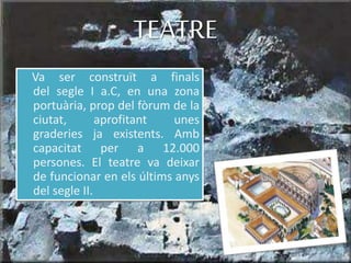 Va ser construït a finals
del segle I a.C, en una zona
portuària, prop del fòrum de la
ciutat, aprofitant unes
graderies ja existents. Amb
capacitat per a 12.000
persones. El teatre va deixar
de funcionar en els últims anys
del segle II.
TEATRE
 