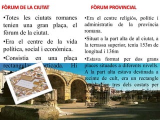 FÒRUM DE LA CIUTAT
•Totes les ciutats romanes
tenien una gran plaça, el
fòrum de la ciutat.
•Era el centre de la vida
política, social i econòmica.
•Consistia en una plaça
rectangular porticada. Hi
havia el mercat.
FÒRUM PROVINCIAL
•Era el centre religiós, polític i
administratiu de la província
romana.
•Situat a la part alta de al ciutat, a
la terrassa superior, tenia 153m de
longitud i 136m
•Estava format per dos grans
places situades a diferents nivells.
A la part alta estava destinada a
recinte de cult, era un rectangle
envoltat en tres dels costats per
pòrtics, en quart costat s’alçava
majestuós el temple dedicat a
Júpiter.
 