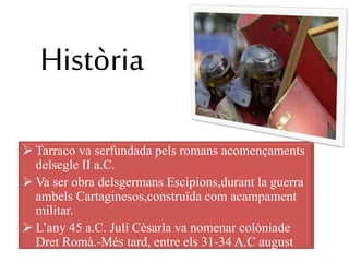 Història
 Tarraco va serfundada pels romans acomençaments
delsegle II a.C.
 Va ser obra delsgermans Escipions,durant la guerra
ambels Cartaginesos,construïda com acampament
militar.
 L’any 45 a.C. Julí Cèsarla va nomenar colòniade
Dret Romà.-Més tard, entre els 31-34 A.C august
donà el títol de capital de la província
 