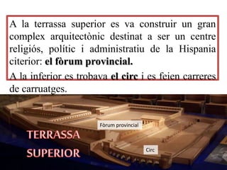 A la terrassa superior es va construir un gran
complex arquitectònic destinat a ser un centre
religiós, polític i administratiu de la Hispania
citerior: el fòrum provincial.
A la inferior es trobava el circ i es feien carreres
de carruatges.
Fòrum provincial
Circ
 