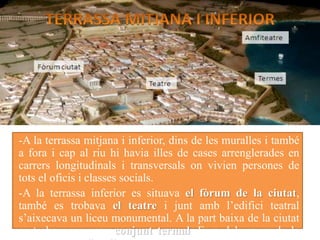 -A la terrassa mitjana i inferior, dins de les muralles i també
a fora i cap al riu hi havia illes de cases arrenglerades en
carrers longitudinals i transversals on vivien persones de
tots el oficis i classes socials.
-A la terrassa inferior es situava el fòrum de la ciutat,
també es trobava el teatre i junt amb l’edifici teatral
s’aixecava un liceu monumental. A la part baixa de la ciutat
es trobava un gran conjunt termal. Fora dels murs de la
 
