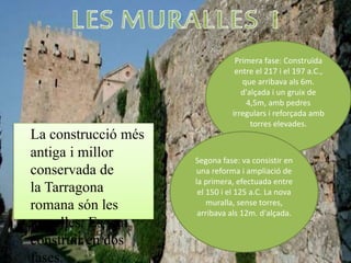 La construcció més
antiga i millor
conservada de
la Tarragona
romana són les
muralles. Es van
construir en dos
fases.
Primera fase: Construïda
entre el 217 i el 197 a.C.,
que arribava als 6m.
d'alçada i un gruix de
4,5m, amb pedres
irregulars i reforçada amb
torres elevades.
Segona fase: va consistir en
una reforma i ampliació de
la primera, efectuada entre
el 150 i el 125 a.C. La nova
muralla, sense torres,
arribava als 12m. d'alçada.
 