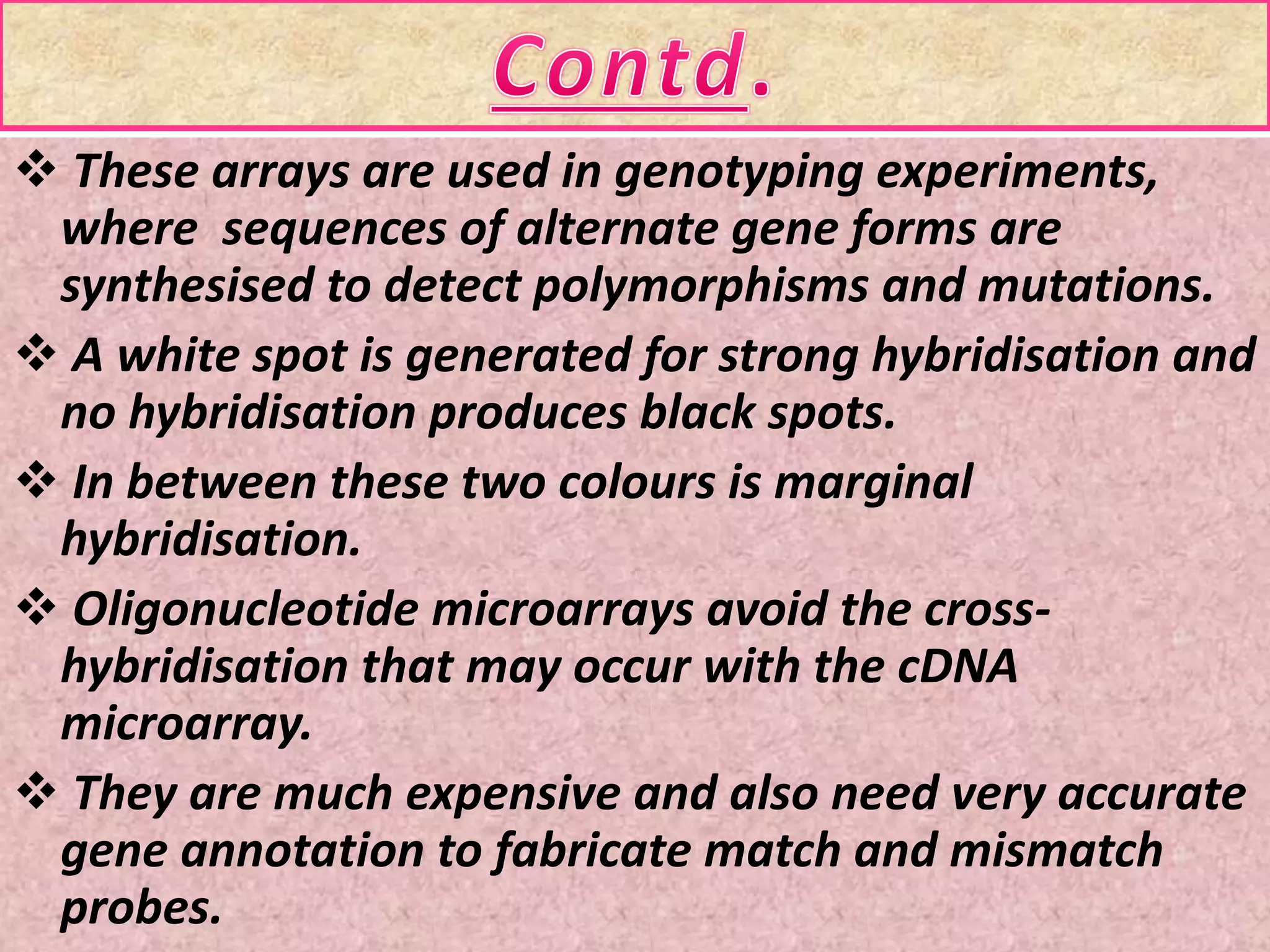  These arrays are used in genotyping experiments,
where sequences of alternate gene forms are
synthesised to detect polymorphisms and mutations.
 A white spot is generated for strong hybridisation and
no hybridisation produces black spots.
 In between these two colours is marginal
hybridisation.
 Oligonucleotide microarrays avoid the cross-
hybridisation that may occur with the cDNA
microarray.
 They are much expensive and also need very accurate
gene annotation to fabricate match and mismatch
probes.
 