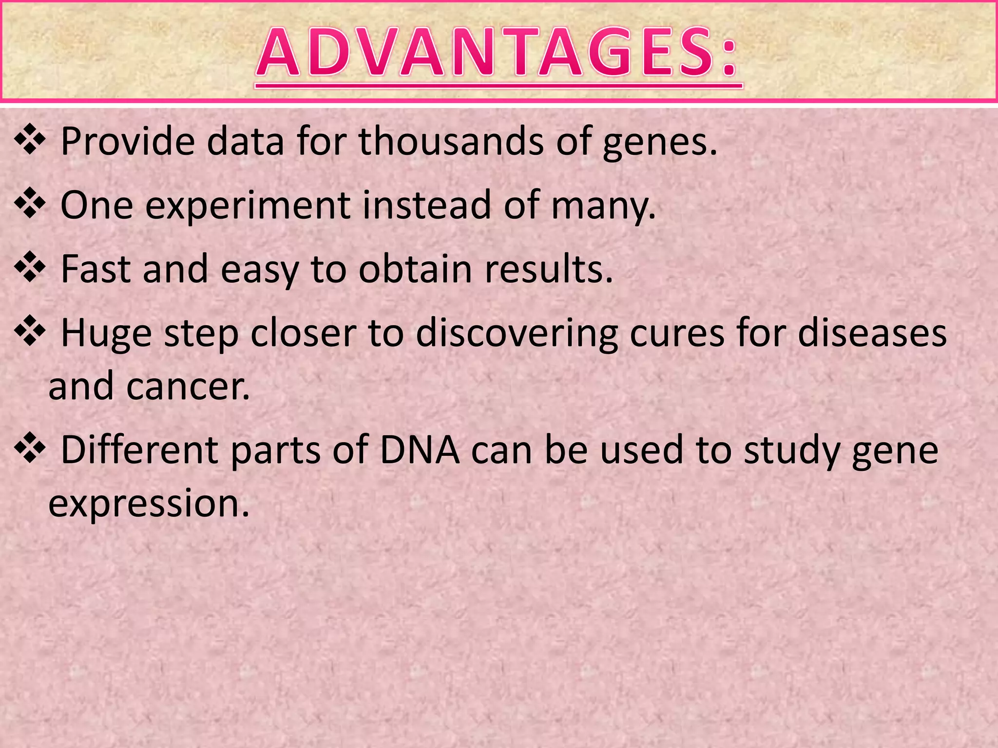  Provide data for thousands of genes.
 One experiment instead of many.
 Fast and easy to obtain results.
 Huge step closer to discovering cures for diseases
and cancer.
 Different parts of DNA can be used to study gene
expression.
 