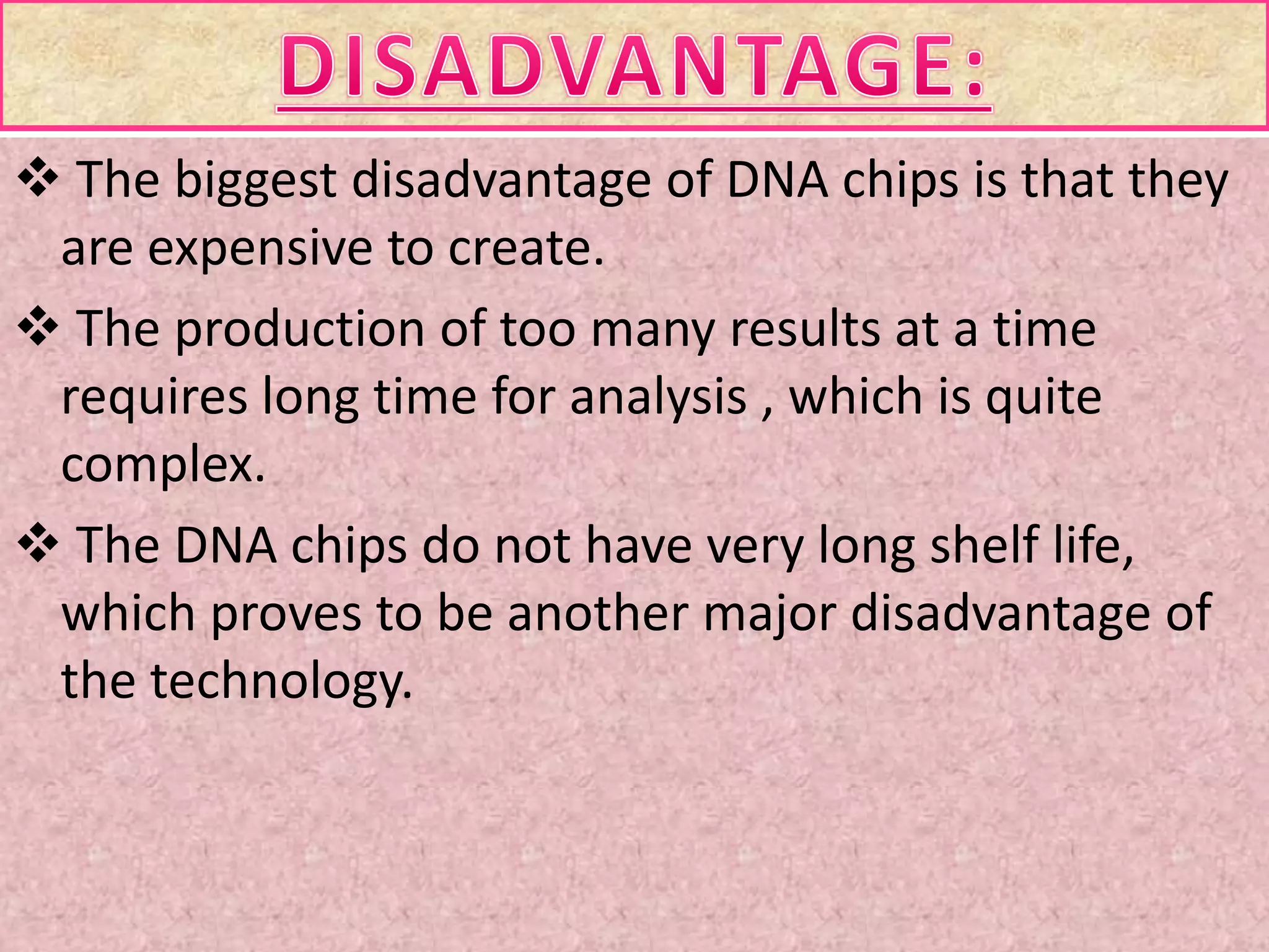  The biggest disadvantage of DNA chips is that they
are expensive to create.
 The production of too many results at a time
requires long time for analysis , which is quite
complex.
 The DNA chips do not have very long shelf life,
which proves to be another major disadvantage of
the technology.
 