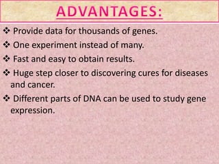  Provide data for thousands of genes.
 One experiment instead of many.
 Fast and easy to obtain results.
 Huge step closer to discovering cures for diseases
and cancer.
 Different parts of DNA can be used to study gene
expression.
 