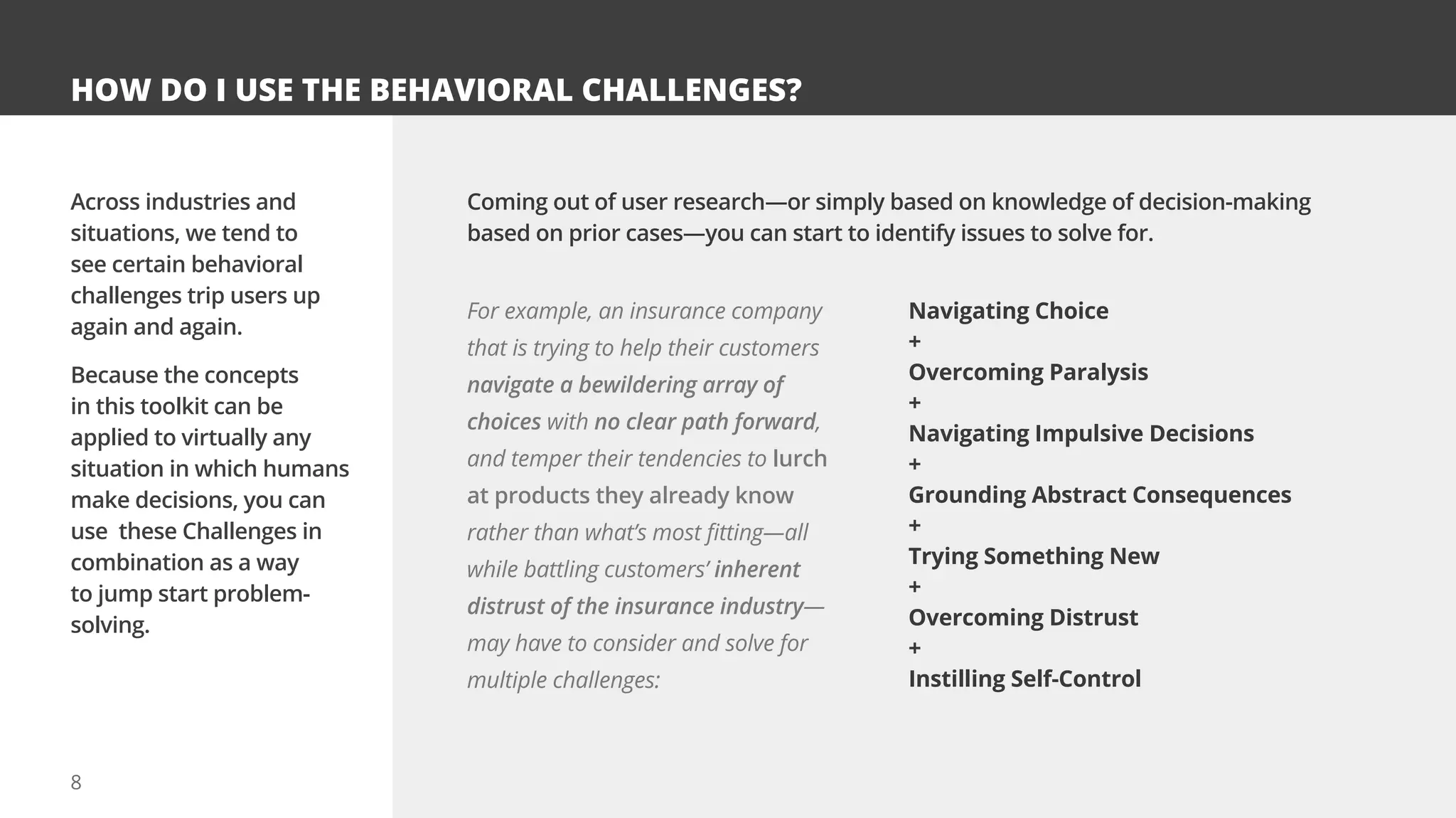 8
HOW DO I USE THE BEHAVIORAL CHALLENGES?
Across industries and
situations, we tend to
see certain behavioral
challenges trip users up
again and again.
Because the concepts
in this toolkit can be
applied to virtually any
situation in which humans
make decisions, you can
use these Challenges in
combination as a way
to jump start problem-
solving.
Coming out of user research—or simply based on knowledge of decision-making
based on prior cases—you can start to identify issues to solve for.
For example, an insurance company
that is trying to help their customers
navigate a bewildering array of
choices with no clear path forward,
and temper their tendencies to lurch
at products they already know
rather than what’s most fitting—all
while battling customers’ inherent
distrust of the insurance industry—
may have to consider and solve for
multiple challenges:
Navigating Choice
+
Overcoming Paralysis
+
Navigating Impulsive Decisions
+
Grounding Abstract Consequences
+
Trying Something New
+
Overcoming Distrust
+
Instilling Self-Control
 