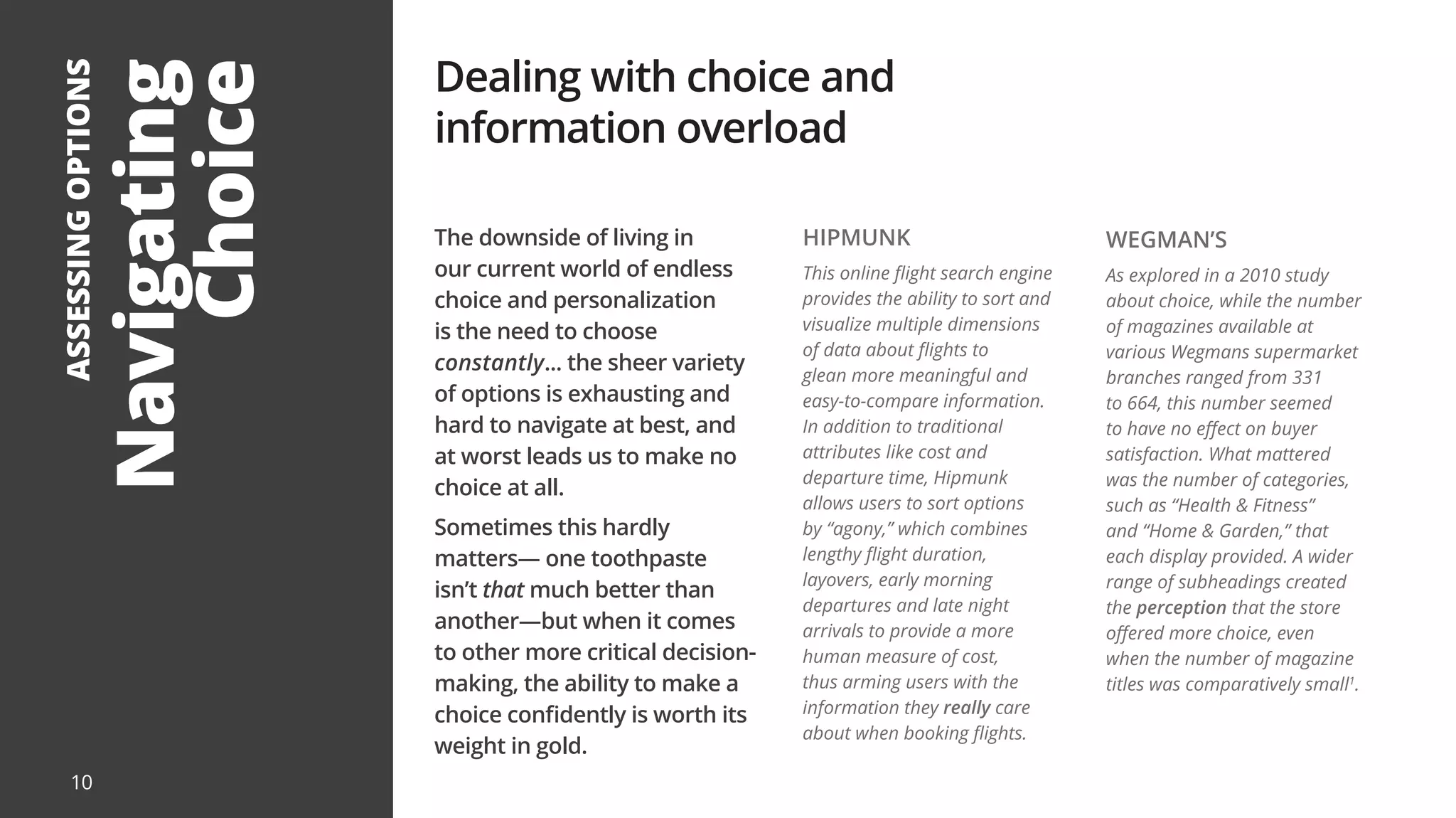 10
Navigating
Choice
ASSESSING
OPTIONS
The downside of living in
our current world of endless
choice and personalization
is the need to choose
constantly... the sheer variety
of options is exhausting and
hard to navigate at best, and
at worst leads us to make no
choice at all.
Sometimes this hardly
matters— one toothpaste
isn’t that much better than
another—but when it comes
to other more critical decision-
making, the ability to make a
choice confidently is worth its
weight in gold.
Dealing with choice and
information overload
HIPMUNK
This online flight search engine
provides the ability to sort and
visualize multiple dimensions
of data about flights to
glean more meaningful and
easy-to-compare information.
In addition to traditional
attributes like cost and
departure time, Hipmunk
allows users to sort options
by “agony,” which combines
lengthy flight duration,
layovers, early morning
departures and late night
arrivals to provide a more
human measure of cost,
thus arming users with the
information they really care
about when booking flights.
WEGMAN’S
As explored in a 2010 study
about choice, while the number
of magazines available at
various Wegmans supermarket
branches ranged from 331
to 664, this number seemed
to have no effect on buyer
satisfaction. What mattered
was the number of categories,
such as “Health & Fitness”
and “Home & Garden,” that
each display provided. A wider
range of subheadings created
the perception that the store
offered more choice, even
when the number of magazine
titles was comparatively small1
.
 