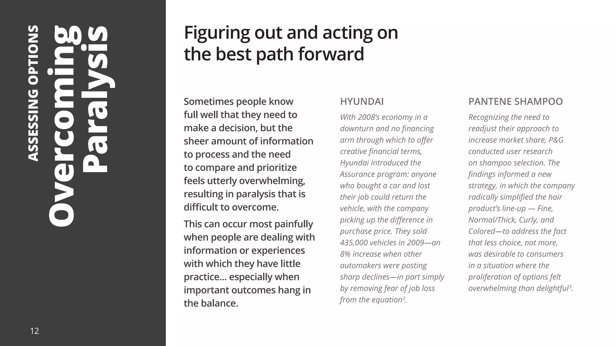 Sometimes people know
full well that they need to
make a decision, but the
sheer amount of information
to process and the need
to compare and prioritize
feels utterly overwhelming,
resulting in paralysis that is
difficult to overcome.
This can occur most painfully
when people are dealing with
information or experiences
with which they have little
practice... especially when
important outcomes hang in
the balance.
12
Overcoming
Paralysis
ASSESSING
OPTIONS Figuring out and acting on
the best path forward
HYUNDAI
With 2008’s economy in a
downturn and no financing
arm through which to offer
creative financial terms,
Hyundai introduced the
Assurance program: anyone
who bought a car and lost
their job could return the
vehicle, with the company
picking up the difference in
purchase price. They sold
435,000 vehicles in 2009—an
8% increase when other
automakers were posting
sharp declines—in part simply
by removing fear of job loss
from the equation2
.
PANTENE SHAMPOO
Recognizing the need to
readjust their approach to
increase market share, P&G
conducted user research
on shampoo selection. The
findings informed a new
strategy, in which the company
radically simplified the hair
product’s line-up — Fine,
Normal/Thick, Curly, and
Colored—to address the fact
that less choice, not more,
was desirable to consumers
in a situation where the
proliferation of options felt
overwhelming than delightful3
.
 