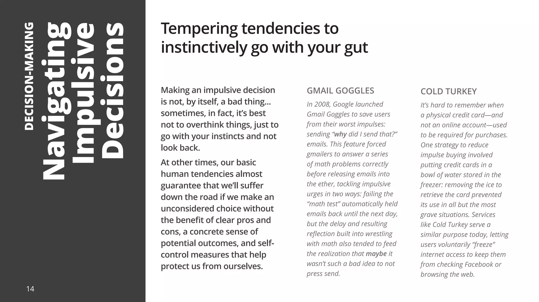 Navigating
Impulsive
Decisions
DECISION-MAKING
Making an impulsive decision
is not, by itself, a bad thing...
sometimes, in fact, it’s best
not to overthink things, just to
go with your instincts and not
look back.
At other times, our basic
human tendencies almost
guarantee that we’ll suffer
down the road if we make an
unconsidered choice without
the benefit of clear pros and
cons, a concrete sense of
potential outcomes, and self-
control measures that help
protect us from ourselves.
Tempering tendencies to
instinctively go with your gut
GMAIL GOGGLES
In 2008, Google launched
Gmail Goggles to save users
from their worst impulses:
sending “why did I send that?”
emails. This feature forced
gmailers to answer a series
of math problems correctly
before releasing emails into
the ether, tackling impulsive
urges in two ways: failing the
“math test” automatically held
emails back until the next day,
but the delay and resulting
reflection built into wrestling
with math also tended to feed
the realization that maybe it
wasn’t such a bad idea to not
press send.
COLD TURKEY
It’s hard to remember when
a physical credit card—and
not an online account—used
to be required for purchases.
One strategy to reduce
impulse buying involved
putting credit cards in a
bowl of water stored in the
freezer: removing the ice to
retrieve the card prevented
its use in all but the most
grave situations. Services
like Cold Turkey serve a
similar purpose today, letting
users voluntarily “freeze”
internet access to keep them
from checking Facebook or
browsing the web.
14
 