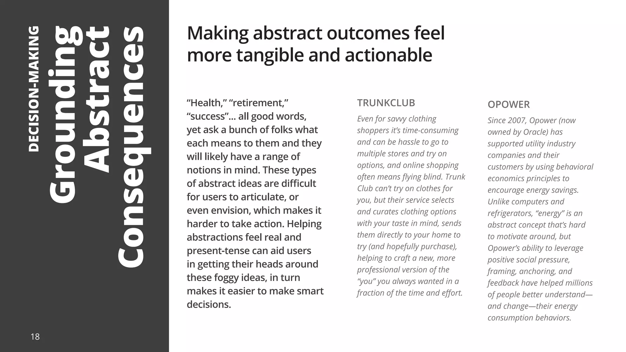 Grounding
Abstract
Consequences
DECISION-MAKING
“Health,” “retirement,”
“success”... all good words,
yet ask a bunch of folks what
each means to them and they
will likely have a range of
notions in mind. These types
of abstract ideas are difficult
for users to articulate, or
even envision, which makes it
harder to take action. Helping
abstractions feel real and
present-tense can aid users
in getting their heads around
these foggy ideas, in turn
makes it easier to make smart
decisions.
Making abstract outcomes feel
more tangible and actionable
TRUNKCLUB
Even for savvy clothing
shoppers it’s time-consuming
and can be hassle to go to
multiple stores and try on
options, and online shopping
often means flying blind. Trunk
Club can’t try on clothes for
you, but their service selects
and curates clothing options
with your taste in mind, sends
them directly to your home to
try (and hopefully purchase),
helping to craft a new, more
professional version of the
“you” you always wanted in a
fraction of the time and effort.
OPOWER
Since 2007, Opower (now
owned by Oracle) has
supported utility industry
companies and their
customers by using behavioral
economics principles to
encourage energy savings.
Unlike computers and
refrigerators, “energy” is an
abstract concept that’s hard
to motivate around, but
Opower’s ability to leverage
positive social pressure,
framing, anchoring, and
feedback have helped millions
of people better understand—
and change—their energy
consumption behaviors.
18
 