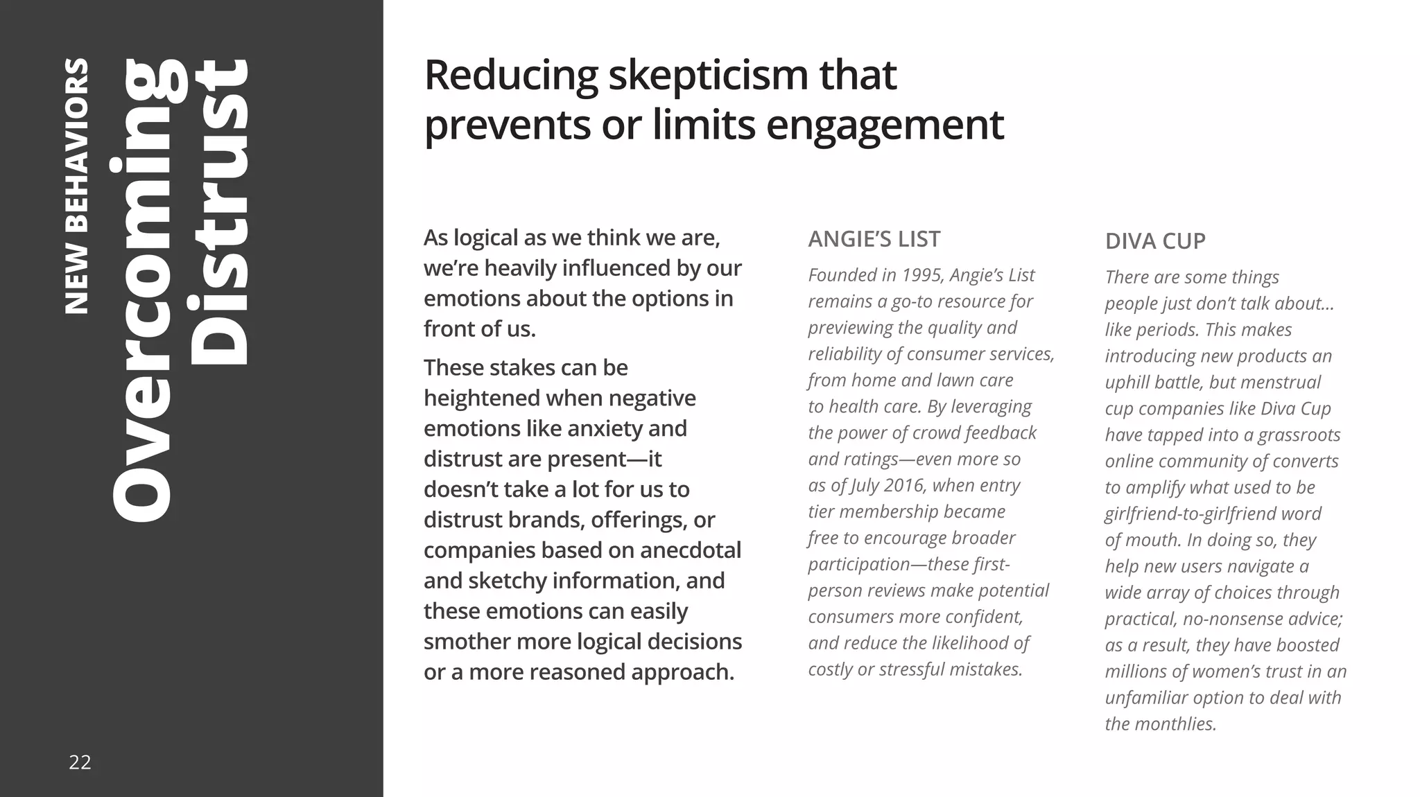 Overcoming
Distrust
NEW
BEHAVIORS
As logical as we think we are,
we’re heavily influenced by our
emotions about the options in
front of us.
These stakes can be
heightened when negative
emotions like anxiety and
distrust are present—it
doesn’t take a lot for us to
distrust brands, offerings, or
companies based on anecdotal
and sketchy information, and
these emotions can easily
smother more logical decisions
or a more reasoned approach.
Reducing skepticism that
prevents or limits engagement
ANGIE’S LIST
Founded in 1995, Angie’s List
remains a go-to resource for
previewing the quality and
reliability of consumer services,
from home and lawn care
to health care. By leveraging
the power of crowd feedback
and ratings—even more so
as of July 2016, when entry
tier membership became
free to encourage broader
participation—these first-
person reviews make potential
consumers more confident,
and reduce the likelihood of
costly or stressful mistakes.
DIVA CUP
There are some things
people just don’t talk about...
like periods. This makes
introducing new products an
uphill battle, but menstrual
cup companies like Diva Cup
have tapped into a grassroots
online community of converts
to amplify what used to be
girlfriend-to-girlfriend word
of mouth. In doing so, they
help new users navigate a
wide array of choices through
practical, no-nonsense advice;
as a result, they have boosted
millions of women’s trust in an
unfamiliar option to deal with
the monthlies.
22
 