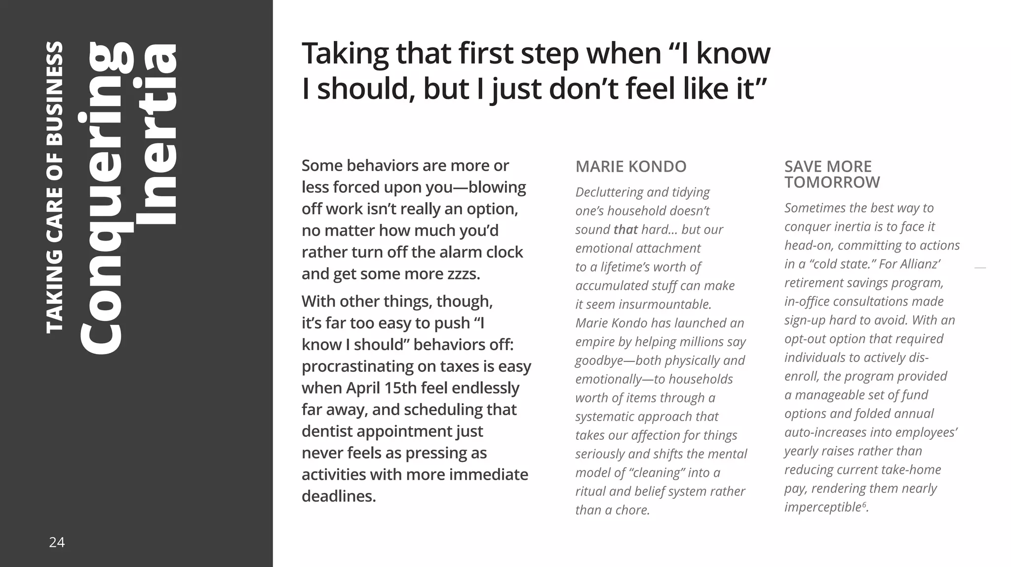 Conquering
Inertia
TAKING
CARE
OF
BUSINESS
Some behaviors are more or
less forced upon you—blowing
off work isn’t really an option,
no matter how much you’d
rather turn off the alarm clock
and get some more zzzs.
With other things, though,
it’s far too easy to push “I
know I should” behaviors off:
procrastinating on taxes is easy
when April 15th feel endlessly
far away, and scheduling that
dentist appointment just
never feels as pressing as
activities with more immediate
deadlines.
Taking that first step when “I know
I should, but I just don’t feel like it”
MARIE KONDO
Decluttering and tidying
one’s household doesn’t
sound that hard... but our
emotional attachment
to a lifetime’s worth of
accumulated stuff can make
it seem insurmountable.
Marie Kondo has launched an
empire by helping millions say
goodbye—both physically and
emotionally—to households
worth of items through a
systematic approach that
takes our affection for things
seriously and shifts the mental
model of “cleaning” into a
ritual and belief system rather
than a chore.
SAVE MORE
TOMORROW
Sometimes the best way to
conquer inertia is to face it
head-on, committing to actions
in a “cold state.” For Allianz’
retirement savings program,
in-office consultations made
sign-up hard to avoid. With an
opt-out option that required
individuals to actively dis-
enroll, the program provided
a manageable set of fund
options and folded annual
auto-increases into employees’
yearly raises rather than
reducing current take-home
pay, rendering them nearly
imperceptible6
.
24
 