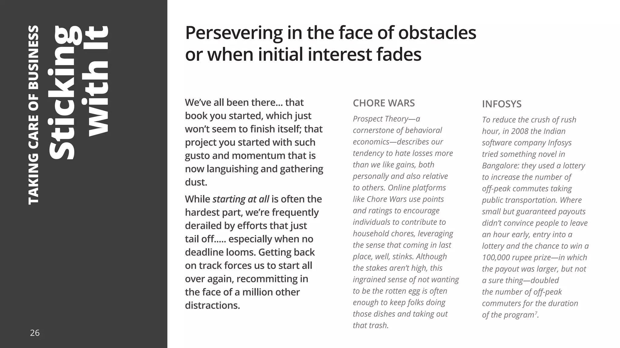 Sticking
with
It
TAKING
CARE
OF
BUSINESS
We’ve all been there... that
book you started, which just
won’t seem to finish itself; that
project you started with such
gusto and momentum that is
now languishing and gathering
dust.
While starting at all is often the
hardest part, we’re frequently
derailed by efforts that just
tail off..... especially when no
deadline looms. Getting back
on track forces us to start all
over again, recommitting in
the face of a million other
distractions.
Persevering in the face of obstacles
or when initial interest fades
CHORE WARS
Prospect Theory—a
cornerstone of behavioral
economics—describes our
tendency to hate losses more
than we like gains, both
personally and also relative
to others. Online platforms
like Chore Wars use points
and ratings to encourage
individuals to contribute to
household chores, leveraging
the sense that coming in last
place, well, stinks. Although
the stakes aren’t high, this
ingrained sense of not wanting
to be the rotten egg is often
enough to keep folks doing
those dishes and taking out
that trash.
INFOSYS
To reduce the crush of rush
hour, in 2008 the Indian
software company Infosys
tried something novel in
Bangalore: they used a lottery
to increase the number of
off-peak commutes taking
public transportation. Where
small but guaranteed payouts
didn’t convince people to leave
an hour early, entry into a
lottery and the chance to win a
100,000 rupee prize—in which
the payout was larger, but not
a sure thing—doubled
the number of off-peak
commuters for the duration
of the program7
.
26
 