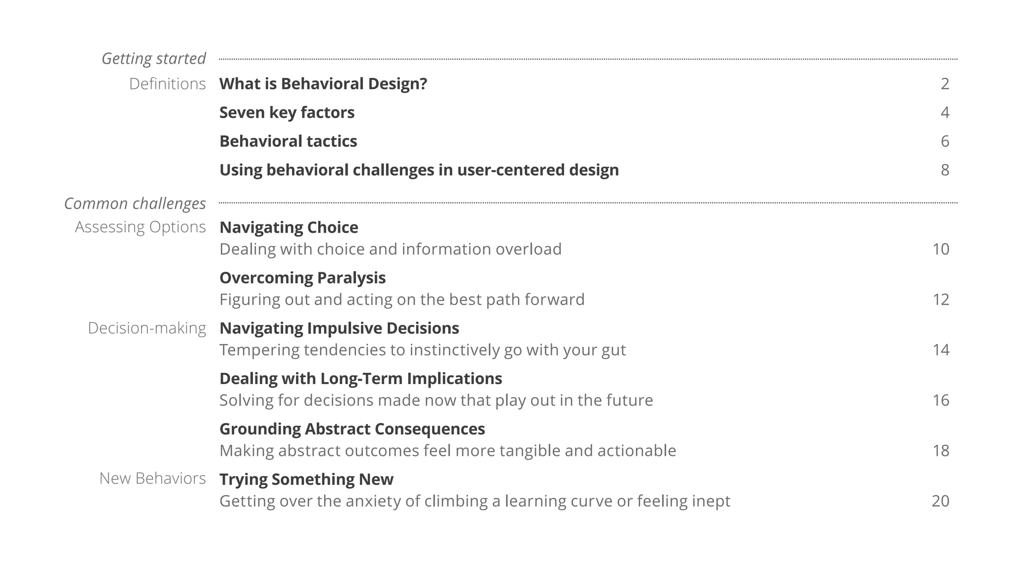 What is Behavioral Design? 2
Seven key factors 4
Behavioral tactics 6
Using behavioral challenges in user-centered design 8
Navigating Choice
Dealing with choice and information overload 10
Overcoming Paralysis
Figuring out and acting on the best path forward 12
Navigating Impulsive Decisions
Tempering tendencies to instinctively go with your gut 14
Dealing with Long-Term Implications
Solving for decisions made now that play out in the future 16
Grounding Abstract Consequences
Making abstract outcomes feel more tangible and actionable 18
Trying Something New
Getting over the anxiety of climbing a learning curve or feeling inept 20
Assessing Options
Decision-making
New Behaviors
Common challenges
Definitions
Getting started
 