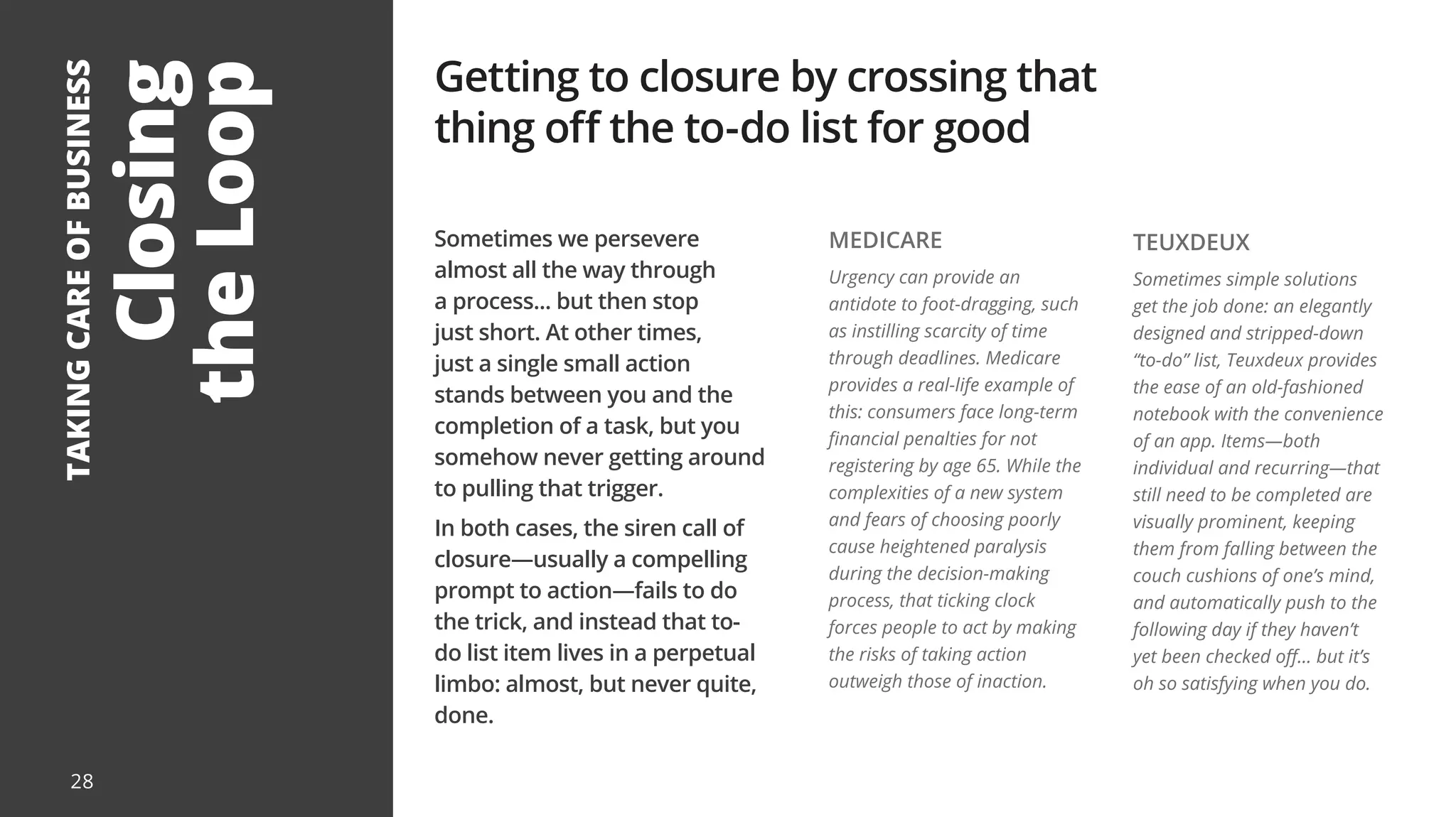 Closing
the
Loop
TAKING
CARE
OF
BUSINESS
Sometimes we persevere
almost all the way through
a process... but then stop
just short. At other times,
just a single small action
stands between you and the
completion of a task, but you
somehow never getting around
to pulling that trigger.
In both cases, the siren call of
closure—usually a compelling
prompt to action—fails to do
the trick, and instead that to-
do list item lives in a perpetual
limbo: almost, but never quite,
done.
Getting to closure by crossing that
thing off the to-do list for good
MEDICARE
Urgency can provide an
antidote to foot-dragging, such
as instilling scarcity of time
through deadlines. Medicare
provides a real-life example of
this: consumers face long-term
financial penalties for not
registering by age 65. While the
complexities of a new system
and fears of choosing poorly
cause heightened paralysis
during the decision-making
process, that ticking clock
forces people to act by making
the risks of taking action
outweigh those of inaction.
TEUXDEUX
Sometimes simple solutions
get the job done: an elegantly
designed and stripped-down
“to-do” list, Teuxdeux provides
the ease of an old-fashioned
notebook with the convenience
of an app. Items—both
individual and recurring—that
still need to be completed are
visually prominent, keeping
them from falling between the
couch cushions of one’s mind,
and automatically push to the
following day if they haven’t
yet been checked off... but it’s
oh so satisfying when you do.
28
 