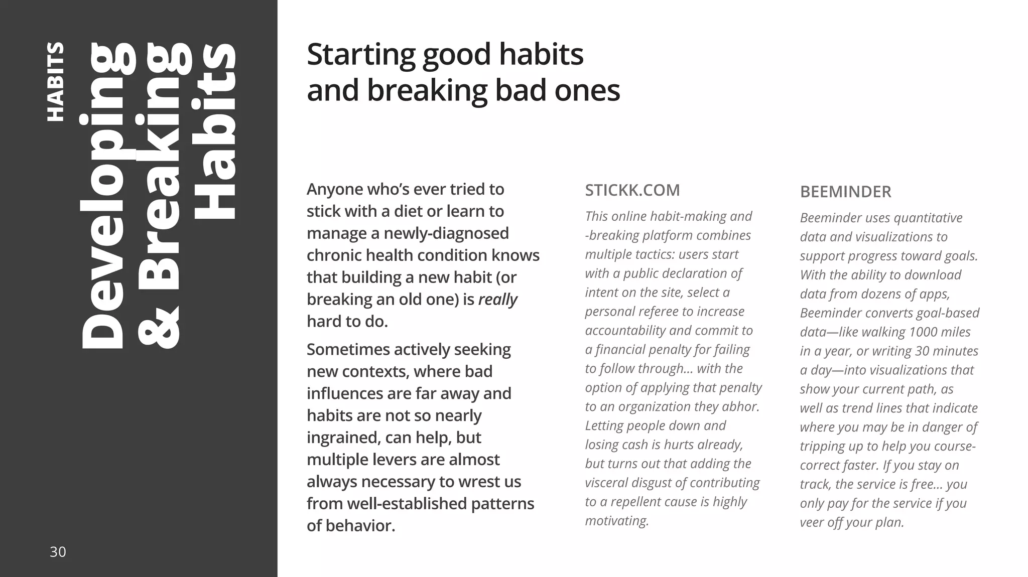 Developing
&
Breaking
Habits
HABITS
Anyone who’s ever tried to
stick with a diet or learn to
manage a newly-diagnosed
chronic health condition knows
that building a new habit (or
breaking an old one) is really
hard to do.
Sometimes actively seeking
new contexts, where bad
influences are far away and
habits are not so nearly
ingrained, can help, but
multiple levers are almost
always necessary to wrest us
from well-established patterns
of behavior.
Starting good habits
and breaking bad ones
STICKK.COM
This online habit-making and
-breaking platform combines
multiple tactics: users start
with a public declaration of
intent on the site, select a
personal referee to increase
accountability and commit to
a financial penalty for failing
to follow through... with the
option of applying that penalty
to an organization they abhor.
Letting people down and
losing cash is hurts already,
but turns out that adding the
visceral disgust of contributing
to a repellent cause is highly
motivating.
BEEMINDER
Beeminder uses quantitative
data and visualizations to
support progress toward goals.
With the ability to download
data from dozens of apps,
Beeminder converts goal-based
data—like walking 1000 miles
in a year, or writing 30 minutes
a day—into visualizations that
show your current path, as
well as trend lines that indicate
where you may be in danger of
tripping up to help you course-
correct faster. If you stay on
track, the service is free... you
only pay for the service if you
veer off your plan.
30
 