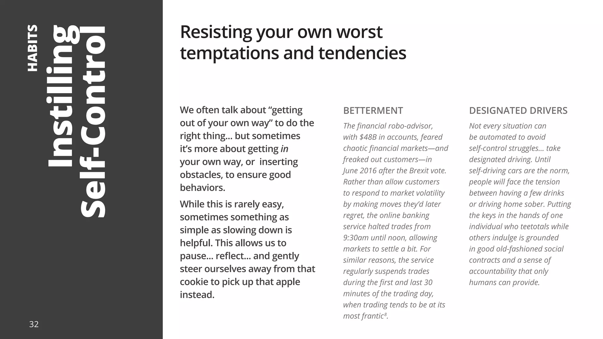 Instilling
Self-Control
HABITS
We often talk about “getting
out of your own way” to do the
right thing... but sometimes
it’s more about getting in
your own way, or inserting
obstacles, to ensure good
behaviors.
While this is rarely easy,
sometimes something as
simple as slowing down is
helpful. This allows us to
pause... reflect... and gently
steer ourselves away from that
cookie to pick up that apple
instead.
Resisting your own worst
temptations and tendencies
BETTERMENT
The financial robo-advisor,
with $48B in accounts, feared
chaotic financial markets—and
freaked out customers—in
June 2016 after the Brexit vote.
Rather than allow customers
to respond to market volatility
by making moves they’d later
regret, the online banking
service halted trades from
9:30am until noon, allowing
markets to settle a bit. For
similar reasons, the service
regularly suspends trades
during the first and last 30
minutes of the trading day,
when trading tends to be at its
most frantic8
.
DESIGNATED DRIVERS
Not every situation can
be automated to avoid
self-control struggles... take
designated driving. Until
self-driving cars are the norm,
people will face the tension
between having a few drinks
or driving home sober. Putting
the keys in the hands of one
individual who teetotals while
others indulge is grounded
in good old-fashioned social
contracts and a sense of
accountability that only
humans can provide.
32
 