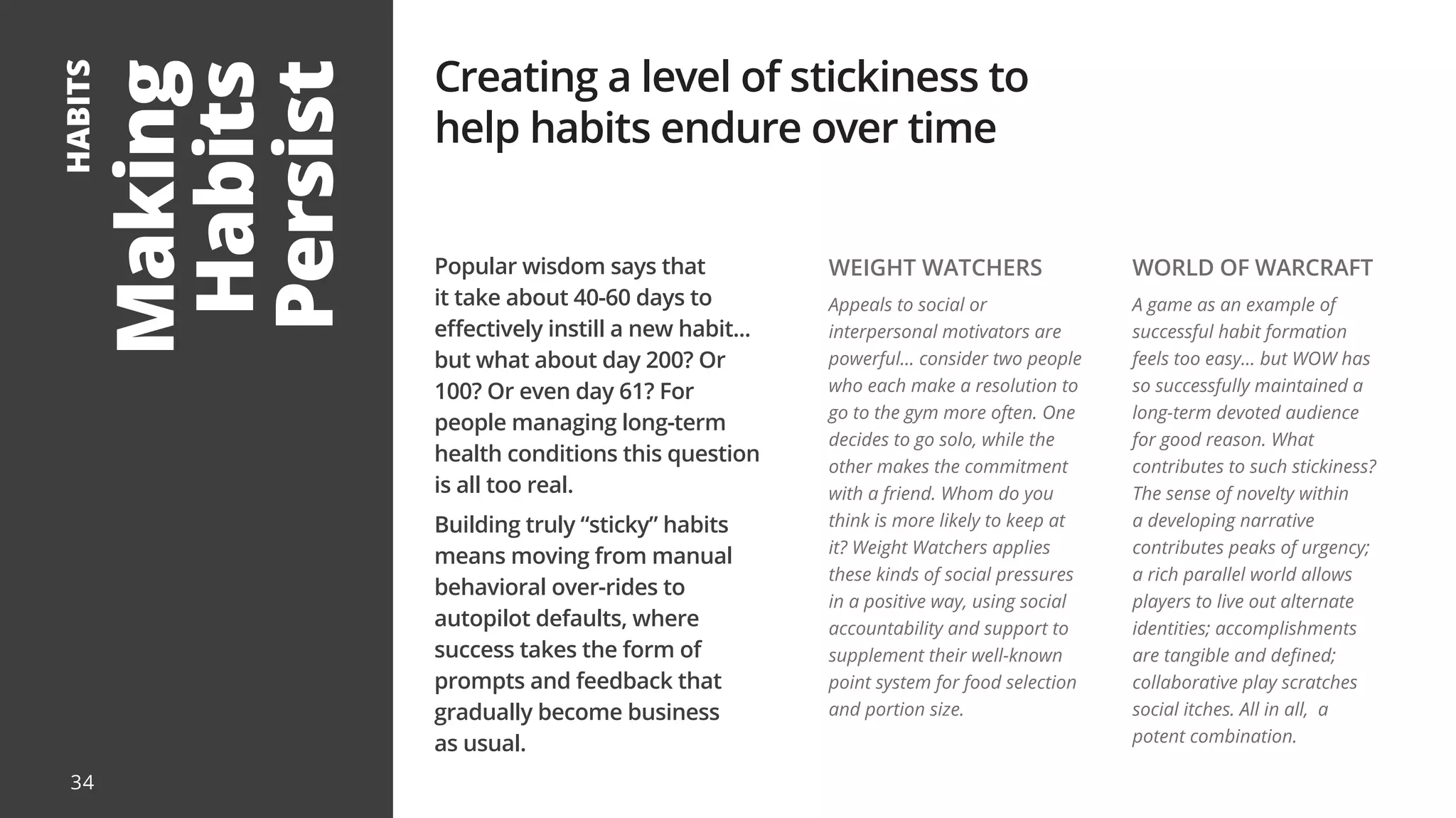 Making
Habits
Persist
HABITS
Popular wisdom says that
it take about 40-60 days to
effectively instill a new habit...
but what about day 200? Or
100? Or even day 61? For
people managing long-term
health conditions this question
is all too real.
Building truly “sticky” habits
means moving from manual
behavioral over-rides to
autopilot defaults, where
success takes the form of
prompts and feedback that
gradually become business
as usual.
Creating a level of stickiness to
help habits endure over time
WEIGHT WATCHERS
Appeals to social or
interpersonal motivators are
powerful... consider two people
who each make a resolution to
go to the gym more often. One
decides to go solo, while the
other makes the commitment
with a friend. Whom do you
think is more likely to keep at
it? Weight Watchers applies
these kinds of social pressures
in a positive way, using social
accountability and support to
supplement their well-known
point system for food selection
and portion size.
WORLD OF WARCRAFT
A game as an example of
successful habit formation
feels too easy... but WOW has
so successfully maintained a
long-term devoted audience
for good reason. What
contributes to such stickiness?
The sense of novelty within
a developing narrative
contributes peaks of urgency;
a rich parallel world allows
players to live out alternate
identities; accomplishments
are tangible and defined;
collaborative play scratches
social itches. All in all, a
potent combination.
34
 