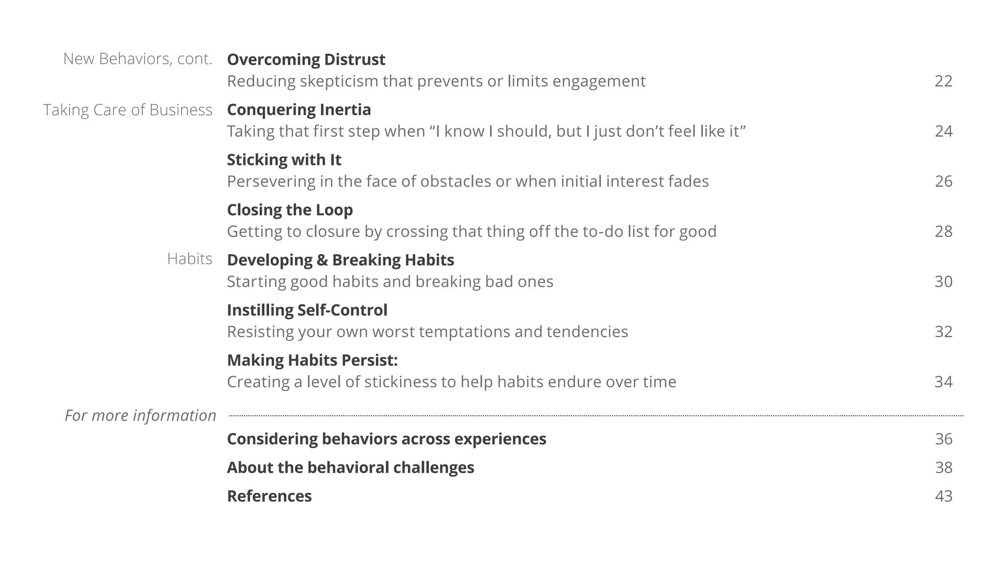 Overcoming Distrust
Reducing skepticism that prevents or limits engagement 22
Conquering Inertia
Taking that first step when “I know I should, but I just don’t feel like it” 24
Sticking with It
Persevering in the face of obstacles or when initial interest fades 26
Closing the Loop
Getting to closure by crossing that thing off the to-do list for good 28
Developing & Breaking Habits
Starting good habits and breaking bad ones 30
Instilling Self-Control
Resisting your own worst temptations and tendencies 32
Making Habits Persist:
Creating a level of stickiness to help habits endure over time 34
Considering behaviors across experiences 36
About the behavioral challenges 38
References 43
Taking Care of Business
New Behaviors, cont.
Habits
For more information
 
