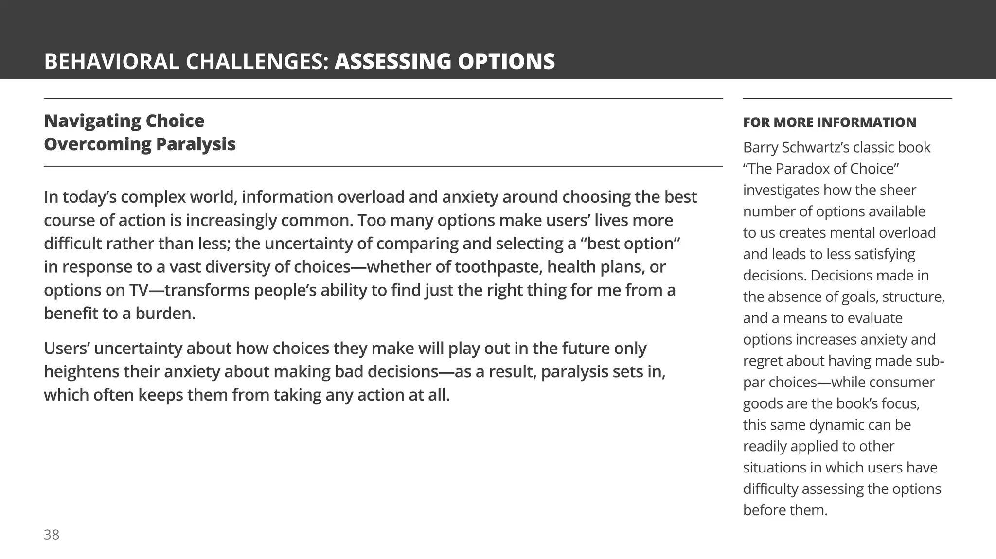 BEHAVIORAL CHALLENGES: ASSESSING OPTIONS
Navigating Choice
Overcoming Paralysis
In today’s complex world, information overload and anxiety around choosing the best
course of action is increasingly common. Too many options make users’ lives more
difficult rather than less; the uncertainty of comparing and selecting a “best option”
in response to a vast diversity of choices—whether of toothpaste, health plans, or
options on TV—transforms people’s ability to find just the right thing for me from a
benefit to a burden.
Users’ uncertainty about how choices they make will play out in the future only
heightens their anxiety about making bad decisions—as a result, paralysis sets in,
which often keeps them from taking any action at all.
FOR MORE INFORMATION
Barry Schwartz’s classic book
“The Paradox of Choice”
investigates how the sheer
number of options available
to us creates mental overload
and leads to less satisfying
decisions. Decisions made in
the absence of goals, structure,
and a means to evaluate
options increases anxiety and
regret about having made sub-
par choices—while consumer
goods are the book’s focus,
this same dynamic can be
readily applied to other
situations in which users have
difficulty assessing the options
before them.
38
 