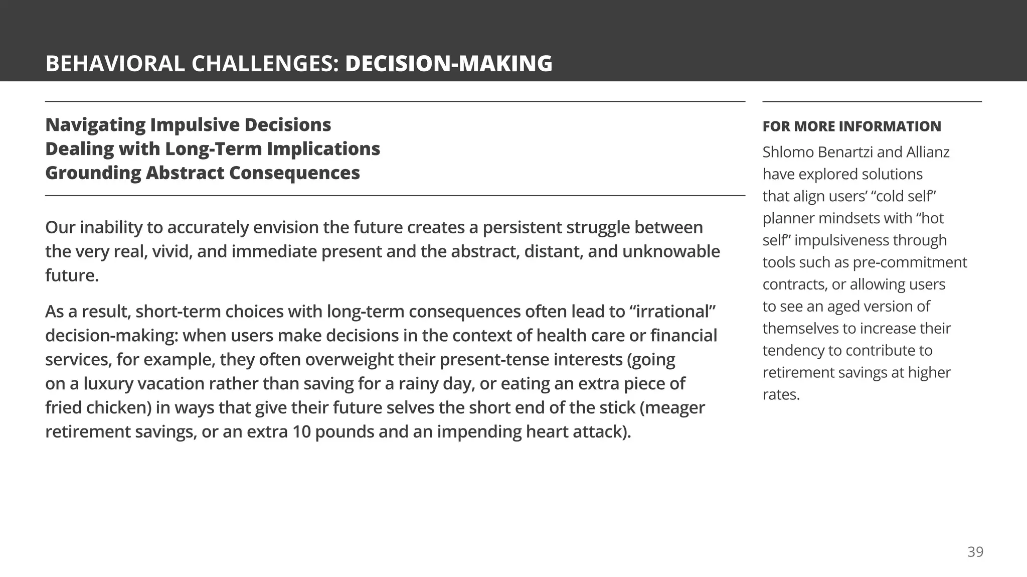 BEHAVIORAL CHALLENGES: DECISION-MAKING
Navigating Impulsive Decisions
Dealing with Long-Term Implications
Grounding Abstract Consequences
Our inability to accurately envision the future creates a persistent struggle between
the very real, vivid, and immediate present and the abstract, distant, and unknowable
future.
As a result, short-term choices with long-term consequences often lead to “irrational”
decision-making: when users make decisions in the context of health care or financial
services, for example, they often overweight their present-tense interests (going
on a luxury vacation rather than saving for a rainy day, or eating an extra piece of
fried chicken) in ways that give their future selves the short end of the stick (meager
retirement savings, or an extra 10 pounds and an impending heart attack).
FOR MORE INFORMATION
Shlomo Benartzi and Allianz
have explored solutions
that align users’ “cold self”
planner mindsets with “hot
self” impulsiveness through
tools such as pre-commitment
contracts, or allowing users
to see an aged version of
themselves to increase their
tendency to contribute to
retirement savings at higher
rates.
39
 