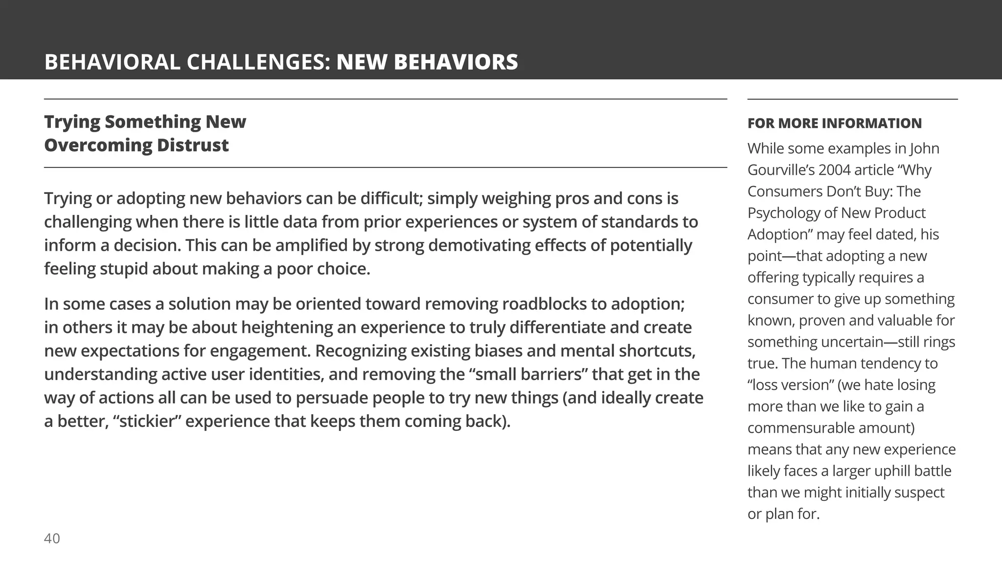 BEHAVIORAL CHALLENGES: NEW BEHAVIORS
Trying Something New
Overcoming Distrust
Trying or adopting new behaviors can be difficult; simply weighing pros and cons is
challenging when there is little data from prior experiences or system of standards to
inform a decision. This can be amplified by strong demotivating effects of potentially
feeling stupid about making a poor choice.
In some cases a solution may be oriented toward removing roadblocks to adoption;
in others it may be about heightening an experience to truly differentiate and create
new expectations for engagement. Recognizing existing biases and mental shortcuts,
understanding active user identities, and removing the “small barriers” that get in the
way of actions all can be used to persuade people to try new things (and ideally create
a better, “stickier” experience that keeps them coming back).
FOR MORE INFORMATION
While some examples in John
Gourville’s 2004 article “Why
Consumers Don’t Buy: The
Psychology of New Product
Adoption” may feel dated, his
point—that adopting a new
offering typically requires a
consumer to give up something
known, proven and valuable for
something uncertain—still rings
true. The human tendency to
“loss version” (we hate losing
more than we like to gain a
commensurable amount)
means that any new experience
likely faces a larger uphill battle
than we might initially suspect
or plan for.
40
 