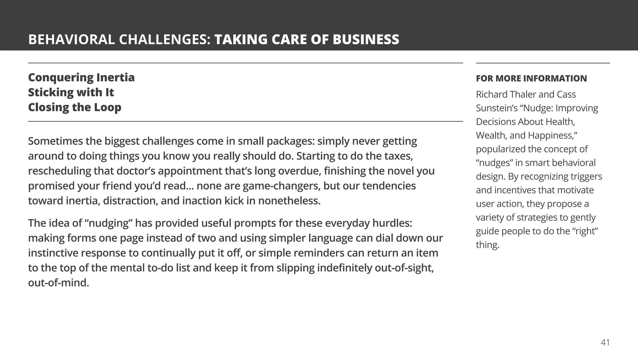 BEHAVIORAL CHALLENGES: TAKING CARE OF BUSINESS
Conquering Inertia
Sticking with It
Closing the Loop
Sometimes the biggest challenges come in small packages: simply never getting
around to doing things you know you really should do. Starting to do the taxes,
rescheduling that doctor’s appointment that’s long overdue, finishing the novel you
promised your friend you’d read... none are game-changers, but our tendencies
toward inertia, distraction, and inaction kick in nonetheless.
The idea of “nudging” has provided useful prompts for these everyday hurdles:
making forms one page instead of two and using simpler language can dial down our
instinctive response to continually put it off, or simple reminders can return an item
to the top of the mental to-do list and keep it from slipping indefinitely out-of-sight,
out-of-mind.
FOR MORE INFORMATION
Richard Thaler and Cass
Sunstein’s “Nudge: Improving
Decisions About Health,
Wealth, and Happiness,”
popularized the concept of
“nudges” in smart behavioral
design. By recognizing triggers
and incentives that motivate
user action, they propose a
variety of strategies to gently
guide people to do the “right”
thing.
41
 