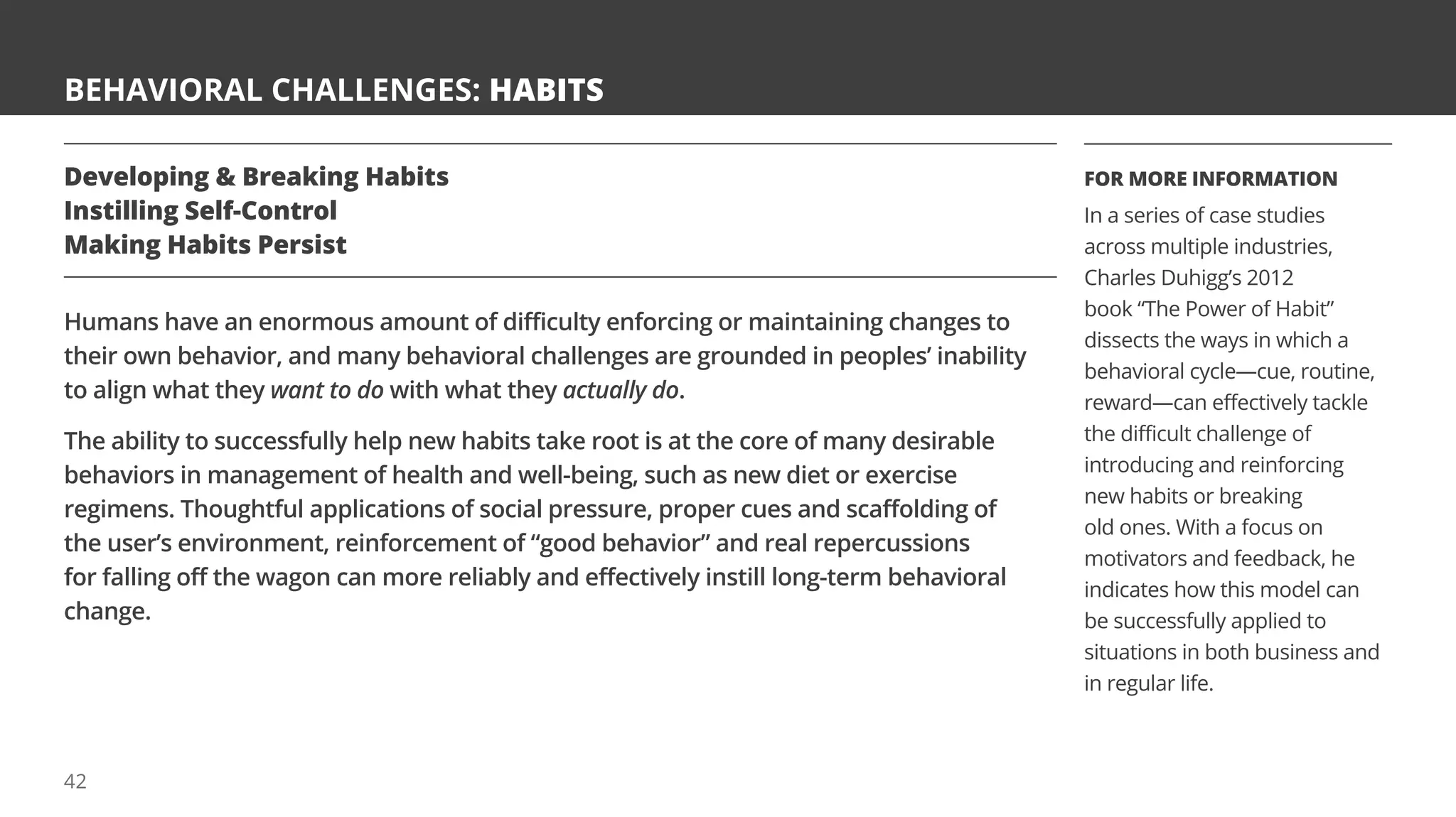 BEHAVIORAL CHALLENGES: HABITS
Developing  Breaking Habits
Instilling Self-Control
Making Habits Persist
Humans have an enormous amount of difficulty enforcing or maintaining changes to
their own behavior, and many behavioral challenges are grounded in peoples’ inability
to align what they want to do with what they actually do.
The ability to successfully help new habits take root is at the core of many desirable
behaviors in management of health and well-being, such as new diet or exercise
regimens. Thoughtful applications of social pressure, proper cues and scaffolding of
the user’s environment, reinforcement of “good behavior” and real repercussions
for falling off the wagon can more reliably and effectively instill long-term behavioral
change.
FOR MORE INFORMATION
In a series of case studies
across multiple industries,
Charles Duhigg’s 2012
book “The Power of Habit”
dissects the ways in which a
behavioral cycle—cue, routine,
reward—can effectively tackle
the difficult challenge of
introducing and reinforcing
new habits or breaking
old ones. With a focus on
motivators and feedback, he
indicates how this model can
be successfully applied to
situations in both business and
in regular life.
42
 