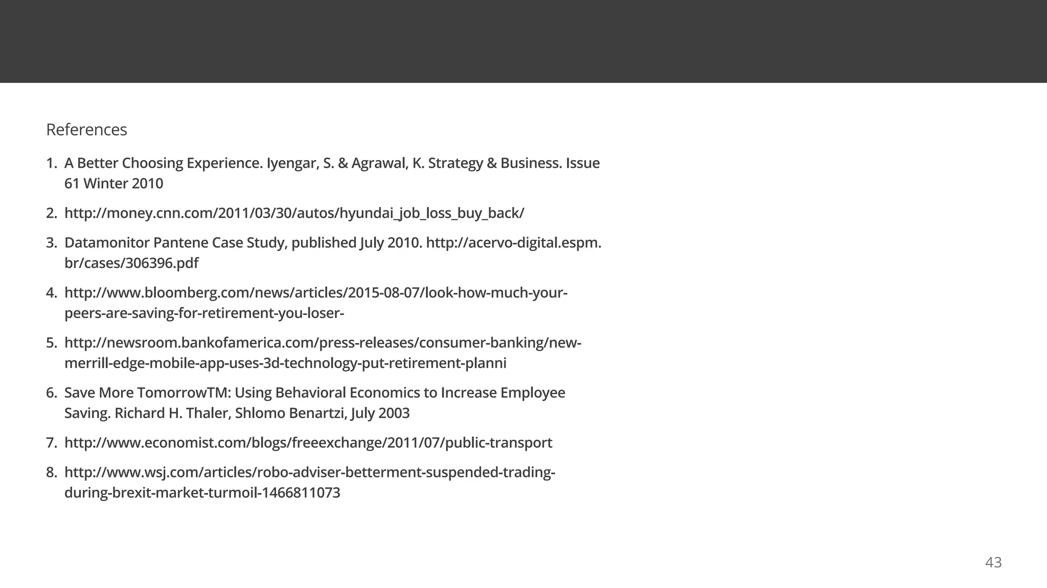 References
1. A Better Choosing Experience. Iyengar, S.  Agrawal, K. Strategy  Business. Issue
61 Winter 2010
2. http://money.cnn.com/2011/03/30/autos/hyundai_job_loss_buy_back/
3. Datamonitor Pantene Case Study, published July 2010. http://acervo-digital.espm.
br/cases/306396.pdf
4. http://www.bloomberg.com/news/articles/2015-08-07/look-how-much-your-
peers-are-saving-for-retirement-you-loser-
5. http://newsroom.bankofamerica.com/press-releases/consumer-banking/new-
merrill-edge-mobile-app-uses-3d-technology-put-retirement-planni
6. Save More TomorrowTM: Using Behavioral Economics to Increase Employee
Saving. Richard H. Thaler, Shlomo Benartzi, July 2003
7. http://www.economist.com/blogs/freeexchange/2011/07/public-transport
8. http://www.wsj.com/articles/robo-adviser-betterment-suspended-trading-
during-brexit-market-turmoil-1466811073
43
 