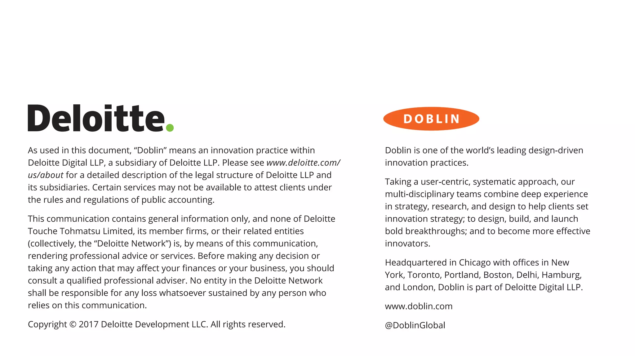 As used in this document, “Doblin” means an innovation practice within
Deloitte Digital LLP, a subsidiary of Deloitte LLP. Please see www.deloitte.com/
us/about for a detailed description of the legal structure of Deloitte LLP and
its subsidiaries. Certain services may not be available to attest clients under
the rules and regulations of public accounting.
This communication contains general information only, and none of Deloitte
Touche Tohmatsu Limited, its member firms, or their related entities
(collectively, the “Deloitte Network”) is, by means of this communication,
rendering professional advice or services. Before making any decision or
taking any action that may affect your finances or your business, you should
consult a qualified professional adviser. No entity in the Deloitte Network
shall be responsible for any loss whatsoever sustained by any person who
relies on this communication.
Copyright © 2017 Deloitte Development LLC. All rights reserved.
Doblin is one of the world’s leading design-driven
innovation practices.
Taking a user-centric, systematic approach, our
multi-disciplinary teams combine deep experience
in strategy, research, and design to help clients set
innovation strategy; to design, build, and launch
bold breakthroughs; and to become more effective
innovators.
Headquartered in Chicago with offices in New
York, Toronto, Portland, Boston, Delhi, Hamburg,
and London, Doblin is part of Deloitte Digital LLP.
www.doblin.com
@DoblinGlobal
 
