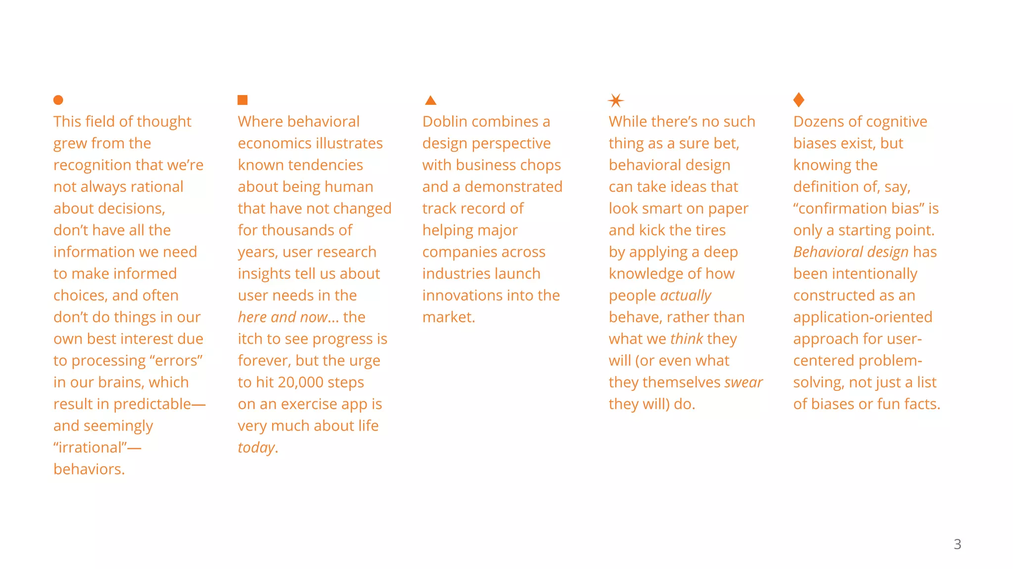 3
While there’s no such
thing as a sure bet,
behavioral design
can take ideas that
look smart on paper
and kick the tires
by applying a deep
knowledge of how
people actually
behave, rather than
what we think they
will (or even what
they themselves swear
they will) do.
This field of thought
grew from the
recognition that we’re
not always rational
about decisions,
don’t have all the
information we need
to make informed
choices, and often
don’t do things in our
own best interest due
to processing “errors”
in our brains, which
result in predictable—
and seemingly
“irrational”—
behaviors.
Doblin combines a
design perspective
with business chops
and a demonstrated
track record of
helping major
companies across
industries launch
innovations into the
market.
Where behavioral
economics illustrates
known tendencies
about being human
that have not changed
for thousands of
years, user research
insights tell us about
user needs in the
here and now... the
itch to see progress is
forever, but the urge
to hit 20,000 steps
on an exercise app is
very much about life
today.
Dozens of cognitive
biases exist, but
knowing the
definition of, say,
“confirmation bias” is
only a starting point.
Behavioral design has
been intentionally
constructed as an
application-oriented
approach for user-
centered problem-
solving, not just a list
of biases or fun facts.
 