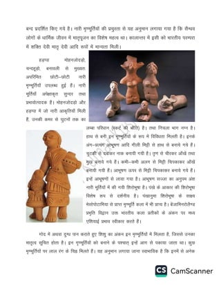 cUn iznf”kZr fd, x;s gSA ukjh e`.ewfrZ;ksa dh izpqjrk ls ;g vuqeku yxk;k x;k gS fd lSU/ko
yksxksa ds /kkfeZd thou esa ekr`iwtu dk fo”ks’k egRo FkkA dkykUrj esa blh dks Hkkjrh; ijEijk
esa “kfDr nsoh ekr` nsoh vkfn :iksa esa ekU;rk feyhA
gM+Iik eksgutksnM+ks]
pUngwM+ks] cukoyh ls eq[;r%
vifjfer NksVh&NksVh ukjh
e`.ewfrZ;k¡ miyC/k gqbZ gSaA ukjh
ewfrZ;k¡ vis{kkd`r lqUnj rFkk
çHkkoksRiknd gSaA eksgutksnM+ks vkSj
gM+Iik esa tks ukjh vkd`fr;k¡ feyh
gSa] mudh dej ls ?kqVuksa rd dk
yEck ifj/kku ¼LdVZ dh Hkk¡fr½ gSA rFkk fupyk Hkkx uXu gSA
gkFk ls cuh bu e`.ewfrZ;ksa ds :i esa fofo/krk feyrh gSA buds
vax&çR;ax vkHkw"k.k vkfn xhyh feêh ls gkFk ls cuk;s x;s gSaA
pqVdh ls nckdj ukd cuk;h x;h gSA r`.k ls phjdj vk¡[ksa rFkk
eq[k cuk;s x;s gSaA dHkh&dHkh vyx ls feêh fpidkdj vk¡[ksa
cuk;h x;h gSaA vkHkw"k.k Åij ls feêh fpidkdj cuk;s x;s gSaA
bUgsa vkHkw"k.kksa ls yk;k x;k gSA vkHkw"k.k lTtk dk vuqie va'k
ukjh ewfrZ;ksa esa dh x;h f'kjksHkw"kk gSA ia[ks ds vkdkj dh f'kjksHkw"kk
fo'ks"k :i ls n'kZuh; gSA ia[kkuqek f'kjksHkw"kk ds lk{;
eslksiksVkfe;k ls çkIr e`.ewfrZ dyk esa Hkh çkI; gSA csatkfeujksyS.M
çHk`fr fo}ku mä Hkkjrh; dyk çrhdksa ds vadu ij e/;
,f'k;kbZ çHkko Lohdkj djrs gSaA
xksn esa vFkok nqX/k iku djkrs gq, f'k'kq dk vadu bu e`.ewfrZ;ksa esa feyrk gS] ftlls mudk
ekr`Ro lwfpr gksrk gSA bu x`.ewfrZ;ksa dks cukus ds i'pkr~ bUgsa vkx ls idk;k tkrk FkkA dqN
e`.ewfrZ;ksa ij yky jax ds fpà feyrs gSaA ;g vuqeku yxk;k tkuk LokHkkfod gS fd buesa ls vusd
 