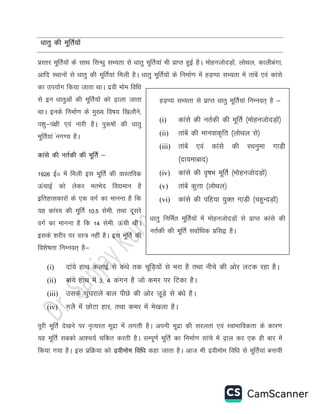 /kkrq dh ewfrZ;k¡
izLrj ewfrZ;ksa ds lkFk flU/kq lH;rk ls /kkrq ewfrZ;ka Hkh izkIr gqbZ gSA eksgutksnM+ksa] yksFky] dkyhcaxk]
vkfn LFkkuksa ls /kkrq dh ewfrZ;ka feyh gSA /kkrq ewfrZ;ksa ds fuekZ.k esa gM+Iik lH;rk esa rkacsa ,oa dkals
dk mi;ksx fd;k tkrk FkkA nzoh ekse fof/k
ls bu /kkrqvksa dh ewfrZ;ksa dks <+kyk tkrk
FkkA buds fuekZ.k ds eq[; fo’k; f[kykSus]
i”kq&ia{kh ,oa ukjh gSA iq:’kksa dh /kkrq
ewfrZ;ka aux.; gSA
dkals dh urZdh dh ewfrZ &
1926 bZŒ esa feyh bl ewfrZ dh okLrfod
ÅapkbZ dks ysdj erHksn fo|eku gS
bfrgkldkjksa ds ,d oxZ dk ekuuk gS fd
;g dkaaL; dh ewfrZ 10-5 lseh- rFkk nwljs
oxZ dk ekuuk gS fd 14 lseh- Åaph FkhA
blds “kjhj ij oL= ugha gSA bl ewfrZ dh
fo”ks’krk fuEuor~ gS&
(i) nka;s gkFk dykbZ ls da/ks rd pwfM+;ksa ls Hkjk gS rFkk uhps dh vksj yVd jgk gSA
(ii) cka;s gkFk esa 3] 4 daxu gS tks dej ij fVdk gSA
(iii) mlds ?kqa?kjkys cky ihNs dh vksj tw+M+s ls ca/ks gSA
(iv) xys esa NksVk gkj] rFkk dej esa es[kyk gSA
iwjh ewfrZ ns[kus ij u`R;jr ewnzk esa yxrh gSA viuh ewnzk dh ljyrk ,oa LokHkkfodrk ds dkj.k
;g ewfrZ lcdks vk”p;Z pfdr djrh gSA lEiw.kZ ewfrZ dk fuekZ.k lkaps esa <+ky dj ,d gh ckj esa
fd;k x;k gSA bl izfØ;k dks nzohekse fof/k dgk tkrk gSA vkt Hkh nzohekse fof/k ls ewfrZ;ka cuk;h
gM+Iik lH;rk ls izkIr /kkrq ewfrZ;ka fuEUkor~ gS &
(i) dkals dh urZdh dh ewfrZ ¼eksgutksnM+ksa½
(ii) rkacsa dh ekuokd`fr ¼yksFky ls½
(iii) rkacsa ,oa dkals dh jFkuqek xkM+h
¼nk;ekckn½
(iv) dkals dh o`’kHk ewfrZ ¼eksgutksnM+ksa½
(v) rkacsa dqÙkk ¼yksFky½
(vi) dkals dh ifg;k ;qDr xk+M+h ¼pgqUnM+ksa½
/kkrq fufeZr ewfrZ;ksa esa eksgutksnM+ksa ls izkIr dkals dh
urZdh dh ewfrZ lokZf/kd izfl} gSA
 