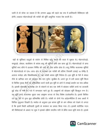 tkrh gS rks lkspk tk ldrk gS fd yxHkx 4500 o’kZ igys ;g lp esa Økafrdkjh fof”k’Vrk jgh
gksxhA cjgky eksgutksnM+ksa dh urZdh dh ewfrZ vk/kqfud utkjk is”k djrh gSA
;gk¡ ds ewfrZdkj /kkrqvksa ds la;ksx ls fefJr /kkrq cukus dh dyk esa dq'ky FksA eksgutksnM+ks]
pUgwnM+ks] yksFky] dkyhcaxk ls dkaL; /kkrq dh ewfrZ;k¡ vHkh rd çkIr gqbZ gSaA eksgutksnM+ksa ls çkIr
ewfrZ;k¡ cUn lk¡ps esa <kydj fufeZr dh x;h Fkha] ,slk çrhr gksrk gSA /kkrq fufeZr dykRed ewfrZ;ksa
esa eksgutksnM+ks ds ,på vkjå {ks= ls miyC/k ,d urZdh dh çfrek ftldh ÅapkbZ 14 lseh0 gS-
vR;Ur euksgj vkSj fo'ofo[;kr gSA ;g urZdh dkaL; ewfrZ fuoZL= gSA bl ewfrZ ds iSjksa esa dsoy
uhps ds [kf.Mr Hkkx dks NksM+dj 'ks"k Hkkx iw.kZr% lqjf{kr gSA vius ;qx esa cuh çLrj ewfrZ f'kYi
ls fdafpr i`Fkd~ 'kSyh dks vfHkO;aftr djus okyh bl ewfrZ ds vaxksa esa yEckbZ çn'kZu dk Hkko vf/kd
gSA bldh ds'kjkf'k dykRed <ax ls laokjus ds ckn ,d Js.kh esa cka/kdj nkfgus dU/ks ij yVdrh
gqbZ NksM+ nh x;h gSA xys esa d.Bkgkj igus gq, gSaA vkHkw"k.kksa dks NksM+dj ewfrZ fcYdqy uXu gSA
;g ewfrZ vius dykRed lq/kkj rFkk vkHkw"k.k lTtk ds fy, fo'ks"k mYys[kuh; gSA blds fdafpr
mBs gq, iSjksa ls u`R; eqæk çfrHkkf"kr gksrh gSA urZdh ds nksuksa us= vnZ~/kkUehfyr gSa rFkk v/kjksa esa
fdafpr i`Fkqyrk fn[krh gSA ek'kZy ds vuqlkj bl dkaL; ewfrZ ds vax lkS"Bo dks ns[kus ls yxrk
gS fd blesa fdlh vkfnoklh ;qorh ds :ikadu dk ç;kl fd;k x;kA gSA bldh 'kkjhfjd xBu
dh fo'ks"krkvksa ds vk/kkj ij dqN us bldks nf{k.k Hkkjrh; ukjh ls çsfjr dyk d`fr ekuk gSA blds
 