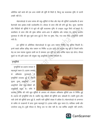 vfrfjä ;gk¡ dkals dh ,d vU; urZdh dh ewfrZ Hkh feyh gS] fdUrq ;g dykRed n`f"V ls mruh
vPNh ugha gSaA
eksgutksnM+ks ls çkIr dkaL; dh i'kq&ewfrZ;ksa ls HkSalk vkSj HksM+k dh ewfrZ;k¡ mYys[kuh; gS çkIr
cSyxkM+h rFkk bDdk&xkM+h mYys[kuh; gSaA yksFky ls çkIr rk¡cs dh cuh gqbZ cSy] dqÙkk] [kjxks'k
vkSj fpfM+;ksa dh ewfrZ;ksa esa ls dqÙks dh ewfrZ dykRed n`f"V ls mRd`"V m)`r fd;s tk ldrs gSaA
dkyhcaxk ls çkIr rk¡cs dh o`"kHk çfrek vius&vki esa vf}rh; vkSj euksgj gSA gM+Iik dkyhu
iqjkLFky ls rk¡cs dh dqN eqgjs çkIr gqbZ gSa] ftu ij o`"kHk] xSaMk] xt rFkk flag] vkd`fr;k¡ mdsjh
x;h gSaA
bu ewfrZ;ksa ds vfrfjDr eksgutksnM+ksa ls dqN vU; ik’kk.k fufeZr i”kq ewfrZ;ka feyrh gSA
buesa lcls vf/kd izfl} “osr ik’kk.k ij fufeZr 10 bap Åaph ,d la;qDr i”kq ewfrZ gS ftlesa “kjhj
HksM+ dk rFkk eLrd lwM+nkj gkFkh dk gS lEHkor% bl ewfrZ dk dksbZ /kkfeZd egRo jgk gksxkA lSU/ko
eqgjksa ij Hkh blh izdkj dh la;qDr i”kq vkd`fr;k¡ mRdh.kZ feyrh gSA
e`.ewfrZ;kW
e`.ewfrZ;ksa dk gM+Iik lH;rk esa
egRoiw.kZ LFkku gSA gM+Iik lH;rk
ds vf/kdka'k iqjkLFkyksa ls
e`.ewfrZ;k¡ miyC/k gqbZ gSa] ftuesa
ewyr% iq#"k vkd`fr;k¡ ] ukjh
vkd`fr;k¡ rFkk i'kq&if{k;ksa dh
vkd`fr;k¡ izeq[k gSA lk¡ps esa
Mkydj fufeZr dh x;h dqN ewfrZ;ksa ds viokn dks NksM+dj vf/kdka'k ewfrZ;k¡ gkFk ls fufeZr gqbZ
gSA gM+Iik dh e`.ewfrZ;k¡ Bksl gS] tcfd i'kq&if{k;ksa dh ewfrZ;k¡ çk;% [kks[kyh gSaA ;|fi iq#"k vkSj
ukjh nksuksa dh ewfrZ;k¡ çkIr gqbZ gS] rFkkfi ukjh ewfrZ;k¡ la[;k esa vf/kd gSA eksgutksnM+ks ds vUukxkj
ds lehi ds mR[kuuksa esa çkIr iq#"k egRoiw.kZ gSA budk 'kjhj dqN piVk gSA ukfldk yEch vkSj
mÙkjksÙkj <kyw gSA BqM+h ek¡ly gS] fdUrq ml ij ds'k ugha gSA ;g /kkfeZd vkd`fr ugha yxrhA
 