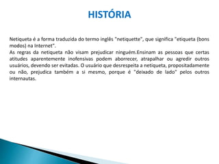 Netiqueta é a forma traduzida do termo inglês "netiquette", que significa "etiqueta (bons
modos) na Internet".
As regras da netiqueta não visam prejudicar ninguém.Ensinam as pessoas que certas
atitudes aparentemente inofensivas podem aborrecer, atrapalhar ou agredir outros
usuários, devendo ser evitadas. O usuário que desrespeita a netiqueta, propositadamente
ou não, prejudica também a si mesmo, porque é "deixado de lado" pelos outros
internautas.
HISTÓRIA
 
