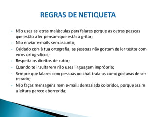 • Não uses as letras maiúsculas para falares porque as outras pessoas
que estão a ler pensam que estás a gritar;
• Não enviar e-mails sem assunto;
• Cuidado com à tua ortografia, as pessoas não gostam de ler textos com
erros ortográficos;
• Respeita os direitos de autor;
• Quando te insultarem não uses linguagem imprópria;
• Sempre que falares com pessoas no chat trata-as como gostavas de ser
tratado;
• Não faças mensagens nem e-mails demasiado coloridos, porque assim
a leitura parece aborrecida;
 