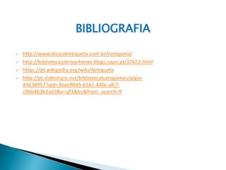 BIBLIOGRAFIA
• http://www.dicasdeetiqueta.com.br/netiqueta/
• http://bibliotecasdemanhente.blogs.sapo.pt/37652.html
• https://pt.wikipedia.org/wiki/Netiqueta
• http://pt.slideshare.net/bibliotecalvarogomes/plgio-
44638957?qid=36ae90d5-6161-440c-afc7-
c0bb463b2a63&v=qf1&b=&from_search=9
 