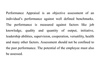 Performance Appraisal is an objective assessment of an
individual’s performance against well defined benchmarks.
The performance is measured against factors like job
knowledge, quality and quantity of output, initiative,
leadership abilities, supervision, cooperation, versatility, health
and many other factors. Assessment should not be confined to
the past performance. The potential of the employee must also
be assessed.
 